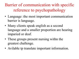Barrier of communication with specific
reference to psychopathology
• Language :the most important communication
barrier is language.
• Many clients speak english as a second
language and a smaller proportion are hearing
imparied or deaf.
• These groups present nursing withn the
greatest challenge.
• Avilable tp translate important information.
 