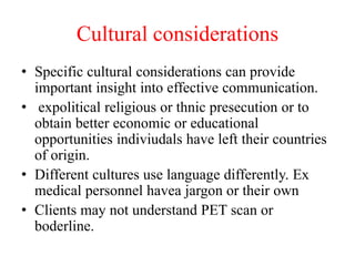 Cultural considerations
• Specific cultural considerations can provide
important insight into effective communication.
• expolitical religious or thnic presecution or to
obtain better economic or educational
opportunities indiviudals have left their countries
of origin.
• Different cultures use language differently. Ex
medical personnel havea jargon or their own
• Clients may not understand PET scan or
boderline.
 