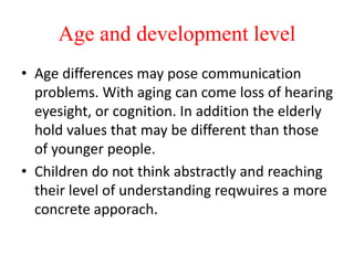 Age and development level
• Age differences may pose communication
problems. With aging can come loss of hearing
eyesight, or cognition. In addition the elderly
hold values that may be different than those
of younger people.
• Children do not think abstractly and reaching
their level of understanding reqwuires a more
concrete apporach.
 