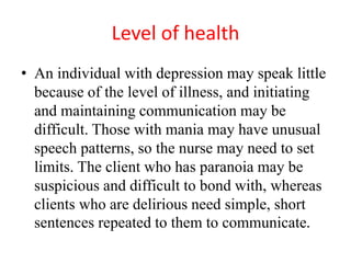 Level of health
• An individual with depression may speak little
because of the level of illness, and initiating
and maintaining communication may be
difficult. Those with mania may have unusual
speech patterns, so the nurse may need to set
limits. The client who has paranoia may be
suspicious and difficult to bond with, whereas
clients who are delirious need simple, short
sentences repeated to them to communicate.
 