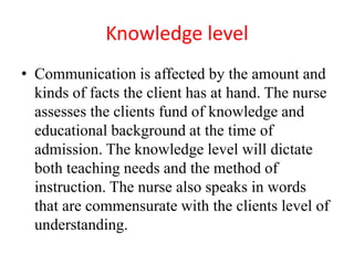 Knowledge level
• Communication is affected by the amount and
kinds of facts the client has at hand. The nurse
assesses the clients fund of knowledge and
educational background at the time of
admission. The knowledge level will dictate
both teaching needs and the method of
instruction. The nurse also speaks in words
that are commensurate with the clients level of
understanding.
 