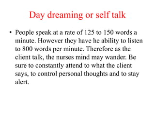 Day dreaming or self talk
• People speak at a rate of 125 to 150 words a
minute. However they have he ability to listen
to 800 words per minute. Therefore as the
client talk, the nurses mind may wander. Be
sure to constantly attend to what the client
says, to control personal thoughts and to stay
alert.
 