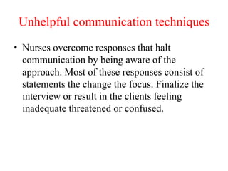 Unhelpful communication techniques
• Nurses overcome responses that halt
communication by being aware of the
approach. Most of these responses consist of
statements the change the focus. Finalize the
interview or result in the clients feeling
inadequate threatened or confused.
 