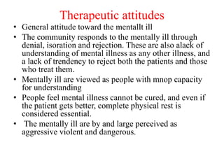 Therapeutic attitudes
• General attitude toward the mentallt ill
• The community responds to the mentally ill through
denial, isoration and rejection. These are also alack of
understanding of mental illness as any other illness, and
a lack of trendency to reject both the patients and those
who treat them.
• Mentally ill are viewed as people with mnop capacity
for understanding
• People feel mental illness cannot be cured, and even if
the patient gets better, complete physical rest is
considered essential.
• The mentally ill are by and large perceived as
aggressive violent and dangerous.
 