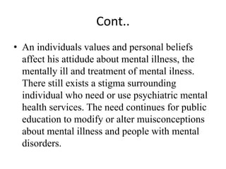 Cont..
• An individuals values and personal beliefs
affect his attidude about mental illness, the
mentally ill and treatment of mental ilness.
There still exists a stigma surrounding
individual who need or use psychiatric mental
health services. The need continues for public
education to modify or alter muisconceptions
about mental illness and people with mental
disorders.
 
