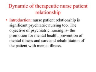 Dynamic of therapeutic nurse patient
relationship
• Introduction: nurse patient relationship is
significant psychiatric nursing too. The
objective of psychiatric nursing is- the
promotion for mental health, prevention of
mental illness and care and rehabilitation of
the patient with mental illness.
 