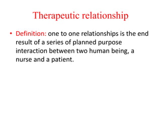 Therapeutic relationship
• Definition: one to one relationships is the end
result of a series of planned purpose
interaction between two human being, a
nurse and a patient.
 