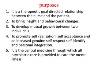 purposes
1. It is a therapeutic goal directed relationship
between the nurse and the patient.
2. To bring insight and behavioural changes.
3. To develop mutual growth between two
indiviudals.
4. To promote self realization, self acceptance and
an inceased genuine self respect self identify
and personal integration.
5. It is the central medicine through which all
psychiatric care is provided to care the mental
illness.
 