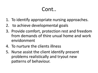 Cont..
1. To identify appropriate nursing approaches.
2. to achieve developmental goals
3. Provide comfort, protection rest and freedom
from demands of thire unual home and work
envidonment
4. To nurture the clients illness
5. Nurse assist the client identify present
problems realistically and tryout new
patterns of behaviour.
 