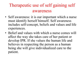 Therapeutic use of self gaining self
awareness
• Self awareness: it is our important which a nurse
must identify herself himself. Self awareness
includes self-concept, beliefs and values and life
experiences.
• Belief and values with which a nurse comes will
affect the way she takes care of her patient or
develop IPR. If she values the human life and
believes in respecting the person as a human
being she will give individualized care to the
patient.
 