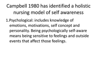 Campbell 1980 has identified a holistic
nursing model of self awareness
1.Psychological: includes knowledge of
emotions, motivations, self concept and
personality. Being psychologically self-aware
means being sensitive to feelings and outside
events that affect those feelings.
 