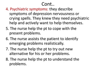 Cont..
4. Psychiatric symptoms: they describe
symptoms of depression nervousness or
crying spells. They knew they need psychiatric
help and actively want to help themselves.
5. The nurse help the pt to cope with the
present problems.
6. The nurse assists the patient to identify
emerging problems realistically.
7. The nurse help the pt to try out new
alternative for his or her problems.
8. The nurse help the pt to understand the
problems.
 