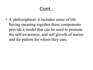 Cont..
• 4. philosophical: it includes sense of life
having meaning together these components
provide a model that can be used to promote
the self-awareness and self growth of nurses
and for patient for whom they care.
 