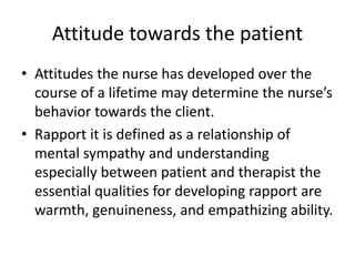 Attitude towards the patient
• Attitudes the nurse has developed over the
course of a lifetime may determine the nurse’s
behavior towards the client.
• Rapport it is defined as a relationship of
mental sympathy and understanding
especially between patient and therapist the
essential qualities for developing rapport are
warmth, genuineness, and empathizing ability.
 