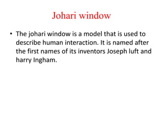 Johari window
• The johari window is a model that is used to
describe human interaction. It is named after
the first names of its inventors Joseph luft and
harry Ingham.
 