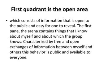 First quadrant is the open area
• which consists of information that is open to
the public and easy for one to reveal. The first
pane, the arena contains things that I know
about myself and about which the group
knows. Characterized by free and open
exchanges of information between myself and
others this behavior is public and available to
everyone.
 