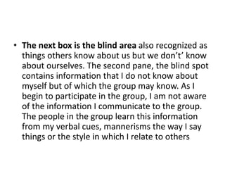 • The next box is the blind area also recognized as
things others know about us but we don’t’ know
about ourselves. The second pane, the blind spot
contains information that I do not know about
myself but of which the group may know. As I
begin to participate in the group, I am not aware
of the information I communicate to the group.
The people in the group learn this information
from my verbal cues, mannerisms the way I say
things or the style in which I relate to others
 