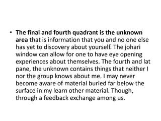 • The final and fourth quadrant is the unknown
area that is information that you and no one else
has yet to discovery about yourself. The johari
window can allow for one to have eye opening
experiences about themselves. The fourth and lat
pane, the unknown contains things that neither I
nor the group knows about me. I may never
become aware of material buried far below the
surface in my learn other material. Though,
through a feedback exchange among us.
 