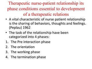Therapeutic nurse-patient relationship its
phase conditions essential to development
of a therapeutic relations
• A vital characteristic of nurse patient relationship
is the sharing of behaviors, thoughts and feelings.
(Peplau) 1962
• The task of the relationship have been
categorized into 4 phases:
1. The Pre interaction phase
2. The orientation
3. The working phase
4. The termination phase
 