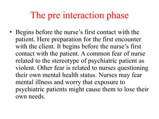 The pre interaction phase
• Begins before the nurse’s first contact with the
patient. Here preparation for the first encounter
with the client. It begins before the nurse’s first
contact with the patient. A common fear of nurse
related to the stereotype of psychiatric patient as
violent. Other fear is related to nurses questioning
their own mental health status. Nurses may fear
mental illness and worry that exposure to
psychiatric patients might cause them to lose their
own needs.
 