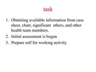 task
1. Obtaining available information from case
sheet, chart, significant others, and other
health team members.
2. Initial assessment is begun
3. Prepare self for working activity
 