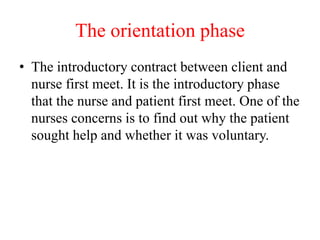 The orientation phase
• The introductory contract between client and
nurse first meet. It is the introductory phase
that the nurse and patient first meet. One of the
nurses concerns is to find out why the patient
sought help and whether it was voluntary.
 