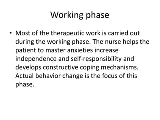 Working phase
• Most of the therapeutic work is carried out
during the working phase. The nurse helps the
patient to master anxieties increase
independence and self-responsibility and
develops constructive coping mechanisms.
Actual behavior change is the focus of this
phase.
 