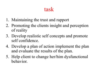 task
1. Maintaining the trust and rapport
2. Promoting the clients insight and perception
of reality
3. Develop realistic self concepts and promote
self confidence.
4. Develop a plan of action implement the plan
and evaluate the results of the plan.
5. Help client to change her/him dysfunctional
behavior.
 