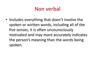 Non verbal
• Includes everything that doen’t involve the
spoken or wirtten words, including all of the
five senses, it is often uncounsciously
motivated and may more accurately indicates
the person’s meaning than the words being
spoken.
 