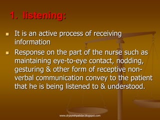 1. listening:
 It is an active process of receiving
information
 Response on the part of the nurse such as
maintaining eye-to-eye contact, nodding,
gesturing & other form of receptive non-
verbal communication convey to the patient
that he is being listened to & understood.
www.drjayeshpatidar.blogspot.com
 