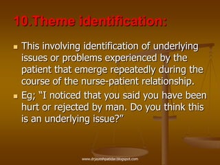 10.Theme identification:
 This involving identification of underlying
issues or problems experienced by the
patient that emerge repeatedly during the
course of the nurse-patient relationship.
 Eg; “I noticed that you said you have been
hurt or rejected by man. Do you think this
is an underlying issue?”
www.drjayeshpatidar.blogspot.com
 