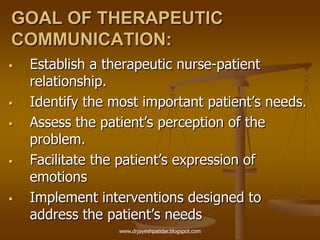 GOAL OF THERAPEUTIC
COMMUNICATION:
 Establish a therapeutic nurse-patient
relationship.
 Identify the most important patient‟s needs.
 Assess the patient‟s perception of the
problem.
 Facilitate the patient‟s expression of
emotions
 Implement interventions designed to
address the patient‟s needs
www.drjayeshpatidar.blogspot.com
 