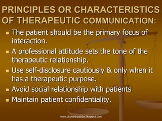 PRINCIPLES OR CHARACTERISTICS
OF THERAPEUTIC COMMUNICATION:
 The patient should be the primary focus of
interaction.
 A professional attitude sets the tone of the
therapeutic relationship.
 Use self-disclosure cautiously & only when it
has a therapeutic purpose.
 Avoid social relationship with patients
 Maintain patient confidentiality.
www.drjayeshpatidar.blogspot.com
 
