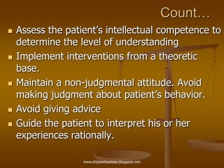 Count…
 Assess the patient‟s intellectual competence to
determine the level of understanding
 Implement interventions from a theoretic
base.
 Maintain a non-judgmental attitude. Avoid
making judgment about patient‟s behavior.
 Avoid giving advice
 Guide the patient to interpret his or her
experiences rationally.
www.drjayeshpatidar.blogspot.com
 