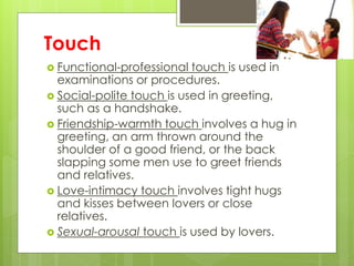 Touch 
 Functional-professional touch is used in 
examinations or procedures. 
 Social-polite touch is used in greeting, 
such as a handshake. 
 Friendship-warmth touch involves a hug in 
greeting, an arm thrown around the 
shoulder of a good friend, or the back 
slapping some men use to greet friends 
and relatives. 
 Love-intimacy touch involves tight hugs 
and kisses between lovers or close 
relatives. 
 Sexual-arousal touch is used by lovers. 
 