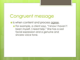 Congruent message 
 is when content and process agree. 
 For example, a client says, “I know I haven’t 
been myself. I need help.” She has a sad 
facial expression and a genuine and 
sincere voice tone. 
 