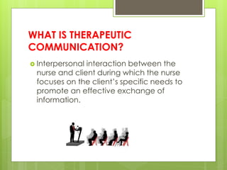 WHAT IS THERAPEUTIC
COMMUNICATION?
 Interpersonal interaction between the
nurse and client during which the nurse
focuses on the client’s specific needs to
promote an effective exchange of
information.
 