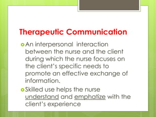 Therapeutic Communication
An interpersonal interaction
between the nurse and the client
during which the nurse focuses on
the client’s specific needs to
promote an effective exchange of
information.
Skilled use helps the nurse
understand and emphatize with the
client’s experience
 