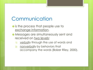 Communication
 is the process that people use to
exchange information.
 Messages are simultaneously sent and
received on two levels:
1) verbally through the use of words and
2) nonverbally by behaviors that
accompany the words (Balzer Riley, 2000).
 