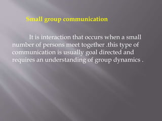 Small group communication
It is interaction that occurs when a small
number of persons meet together .this type of
communication is usually goal directed and
requires an understanding of group dynamics .
 