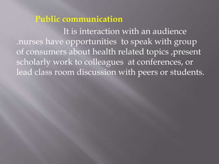 Public communication
It is interaction with an audience
.nurses have opportunities to speak with group
of consumers about health related topics ,present
scholarly work to colleagues at conferences, or
lead class room discussion with peers or students.
 