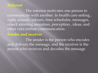 Referent
The referent motivates one person to
communicate with another. In health care setting ,
sight, sounds, odours, time schedules, messages,
object, emoting sensation, perception , ideas, and
other cues initiate communication .
Sender and receiver
The sender is the person who encodes
and delivers the message, and the receiver is the
person who receives and decodes the message
 