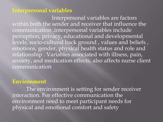 Interpersonal variables
Interpersonal variables are factors
within both the sender and receiver that influence the
communication .interpersonal variables include
perception, privacy, educational and developmental
levels, socio-cultural back ground , values and beliefs ,
emotions, gender, physical health status and role and
relationship . Variables associated with illness, pain,
anxiety, and medication effects, also affects nurse client
communication
Environment
The environment is setting for sender receiver
interaction. For effective communication the
environment need to meet participant needs for
physical and emotional comfort and safety
 