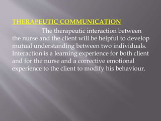 THERAPEUTIC COMMUNICATION
The therapeutic interaction between
the nurse and the client will be helpful to develop
mutual understanding between two individuals.
Interaction is a learning experience for both client
and for the nurse and a corrective emotional
experience to the client to modify his behaviour.
 