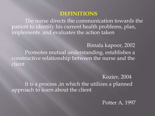 DEFINITIONS
The nurse directs the communication towards the
patient to identify his current health problems, plan,
implements and evaluates the action taken
Bimala kapoor, 2002
Promotes mutual understanding, establishes a
constructive relationship between the nurse and the
client
Kozier, 2004
It is a process ,in which the utilizes a planned
approach to learn about the client
Potter A, 1997
 