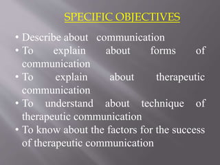 SPECIFIC OBJECTIVES
• Describe about communication
• To explain about forms of
communication
• To explain about therapeutic
communication
• To understand about technique of
therapeutic communication
• To know about the factors for the success
of therapeutic communication
 