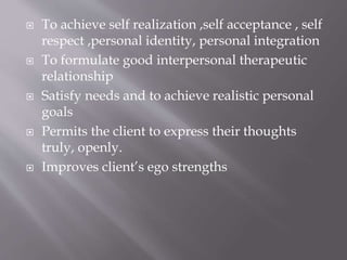  To achieve self realization ,self acceptance , self
respect ,personal identity, personal integration
 To formulate good interpersonal therapeutic
relationship
 Satisfy needs and to achieve realistic personal
goals
 Permits the client to express their thoughts
truly, openly.
 Improves client’s ego strengths
 