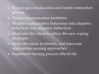  Encourages socialization and family interaction
process
 Treats communication problems
 Modifies maladaptive behaviour into adaptive
behaviour into adaptive behaviour
 Motivates the client to utilize the new coping
strategies
 Helps the nurse to identify and intervene
appropriate nursing approaches
 Implement nursing process effectively
 
