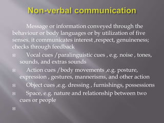 Message or information conveyed through the
behaviour or body languages or by utilization of five
senses. it communicates interest ,respect, genuineness;
checks through feedback
 Vocal cues /paralinguistic cues , e.g. noise , tones,
sounds, and extras sounds
 Action cues /body movements ,e.g. posture,
expression , gestures, mannerisms, and other action
 Object cues ,e.g. dressing , furnishings, possessions
 Space, e.g. nature and relationship between two
cues or people

 