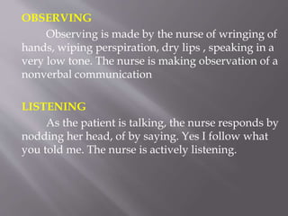 OBSERVING
Observing is made by the nurse of wringing of
hands, wiping perspiration, dry lips , speaking in a
very low tone. The nurse is making observation of a
nonverbal communication
LISTENING
As the patient is talking, the nurse responds by
nodding her head, of by saying. Yes I follow what
you told me. The nurse is actively listening.
 